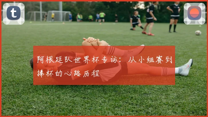 阿根廷队世界杯专访：从小组赛到捧杯的心路历程