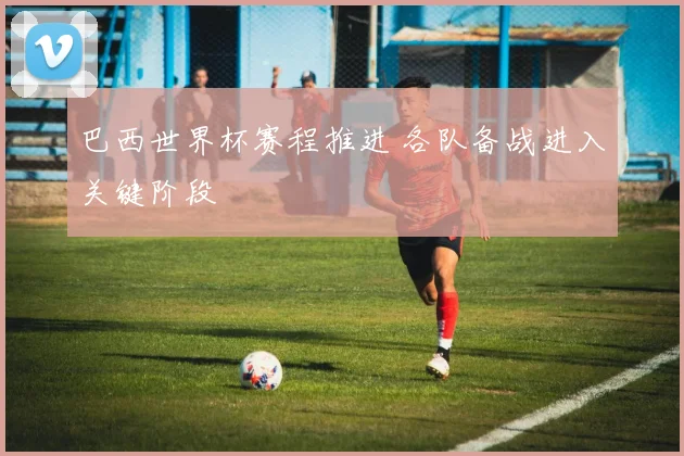 巴西世界杯赛程推进 各队备战进入关键阶段