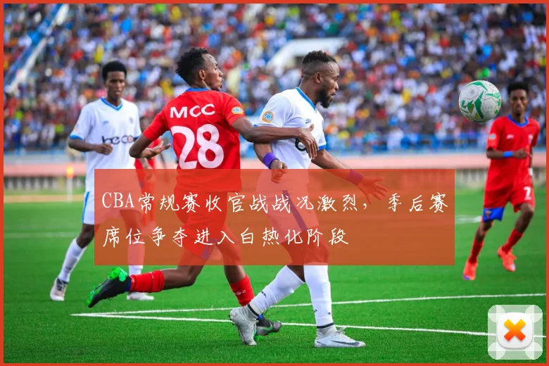 CBA常规赛收官战战况激烈，季后赛席位争夺进入白热化阶段